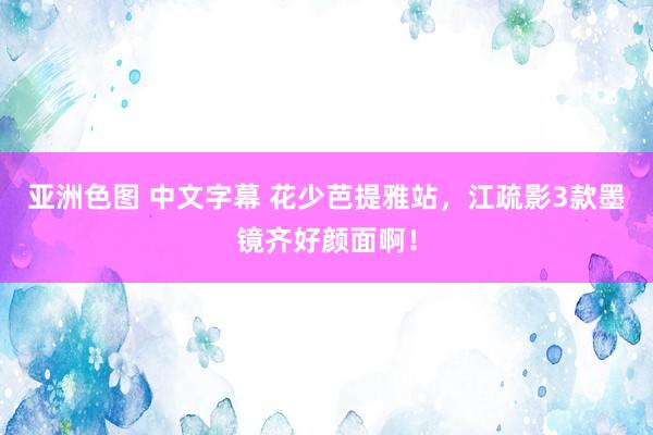 亚洲色图 中文字幕 花少芭提雅站，江疏影3款墨镜齐好颜面啊！