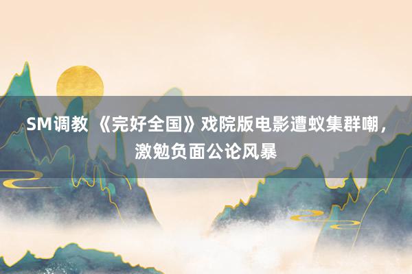 SM调教 《完好全国》戏院版电影遭蚁集群嘲，激勉负面公论风暴