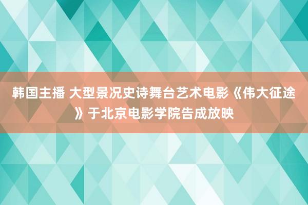 韩国主播 大型景况史诗舞台艺术电影《伟大征途》于北京电影学院告成放映