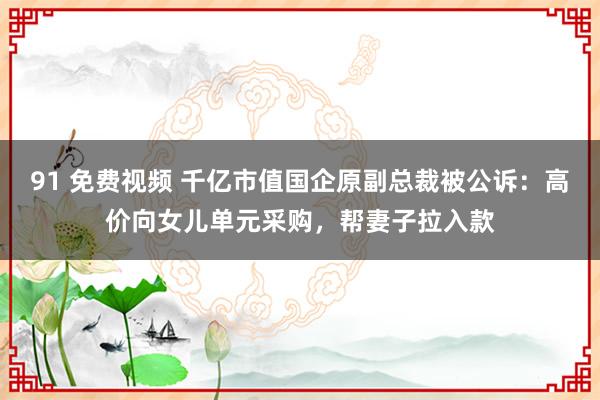 91 免费视频 千亿市值国企原副总裁被公诉：高价向女儿单元采购，帮妻子拉入款