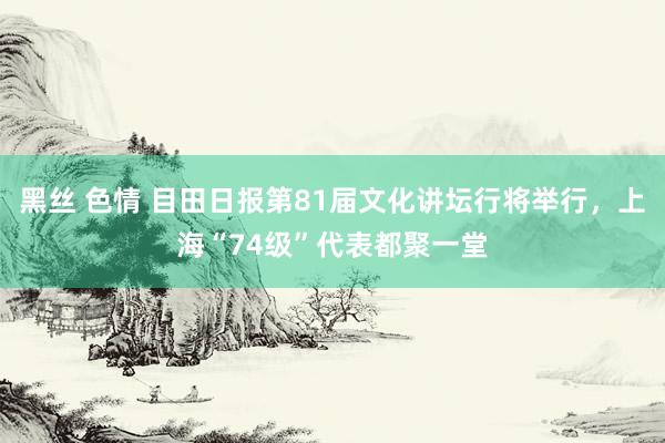 黑丝 色情 目田日报第81届文化讲坛行将举行，上海“74级”代表都聚一堂