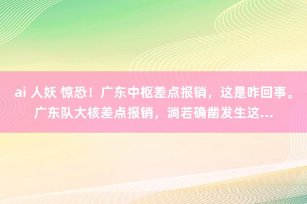 ai 人妖 惊恐！广东中枢差点报销，这是咋回事。广东队大核差点报销，淌若确凿发生这...