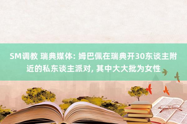 SM调教 瑞典媒体: 姆巴佩在瑞典开30东谈主附近的私东谈主派对， 其中大大批为女性