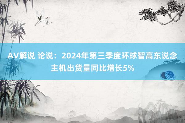 AV解说 论说：2024年第三季度环球智高东说念主机出货量同比增长5%