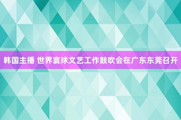 韩国主播 世界寰球文艺工作鼓吹会在广东东莞召开