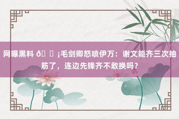 网曝黑料 😡毛剑卿怒喷伊万：谢文能齐三次抽筋了，连边先锋齐不敢换吗？