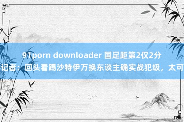 91porn downloader 国足距第2仅2分！记者：回头看踢沙特伊万换东谈主确实战犯级，太可惜