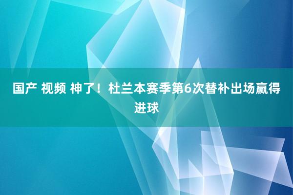 国产 视频 神了！杜兰本赛季第6次替补出场赢得进球