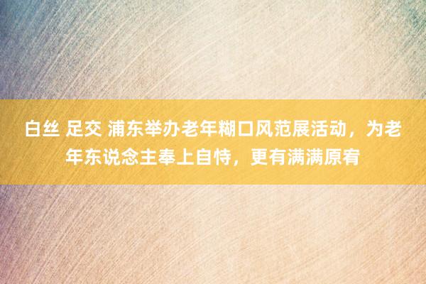 白丝 足交 浦东举办老年糊口风范展活动，为老年东说念主奉上自恃，更有满满原宥