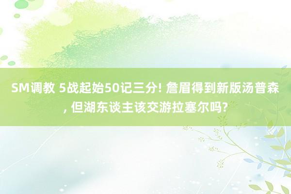 SM调教 5战起始50记三分! 詹眉得到新版汤普森， 但湖东谈主该交游拉塞尔吗?