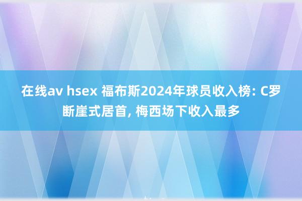 在线av hsex 福布斯2024年球员收入榜: C罗断崖式居首， 梅西场下收入最多