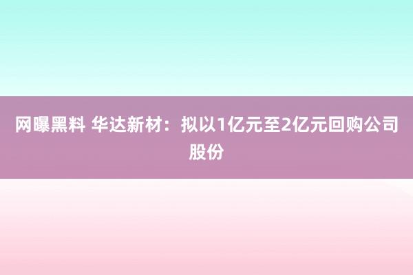 网曝黑料 华达新材：拟以1亿元至2亿元回购公司股份