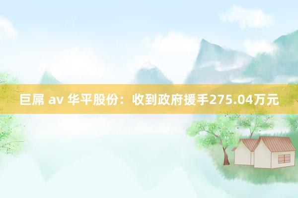 巨屌 av 华平股份：收到政府援手275.04万元