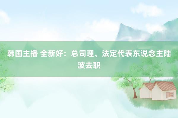 韩国主播 全新好：总司理、法定代表东说念主陆波去职