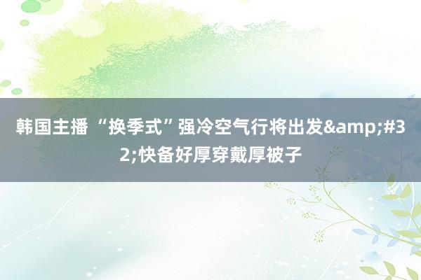 韩国主播 “换季式”强冷空气行将出发&#32;快备好厚穿戴厚被子