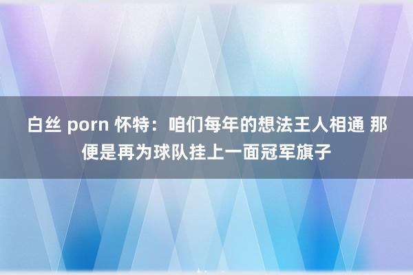 白丝 porn 怀特：咱们每年的想法王人相通 那便是再为球队挂上一面冠军旗子