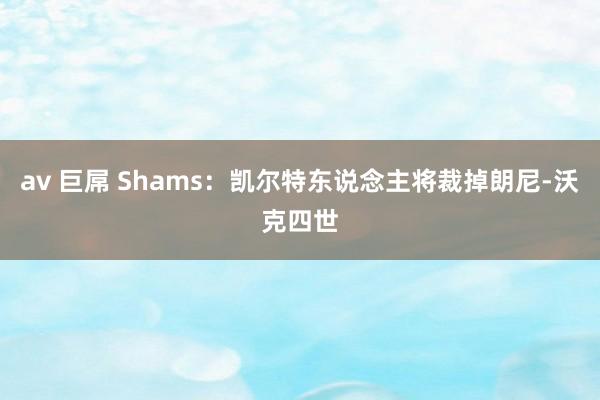 av 巨屌 Shams：凯尔特东说念主将裁掉朗尼-沃克四世