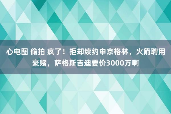 心电图 偷拍 疯了！拒却续约申京格林，火箭聘用豪赌，萨格斯吉迪要价3000万啊