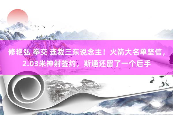 修艳弘 拳交 连裁三东说念主！火箭大名单坚信，2.03米神射签约，斯通还留了一个后手