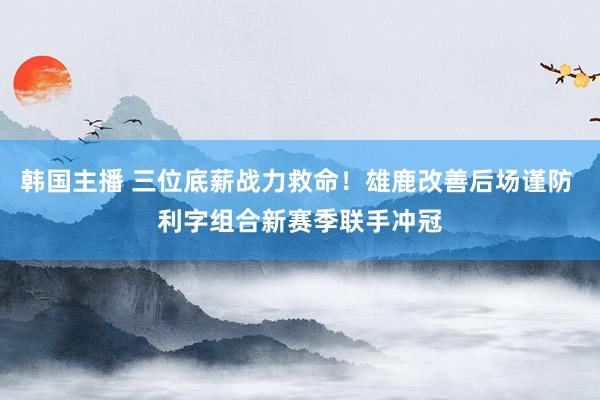 韩国主播 三位底薪战力救命！雄鹿改善后场谨防 利字组合新赛季联手冲冠