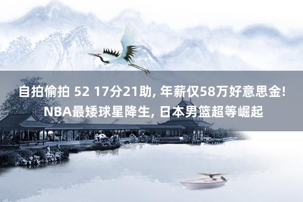 自拍偷拍 52 17分21助， 年薪仅58万好意思金! NBA最矮球星降生， 日本男篮超等崛起