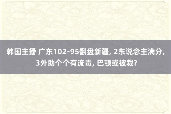 韩国主播 广东102-95翻盘新疆， 2东说念主满分， 3外助个个有流毒， 巴顿或被裁?