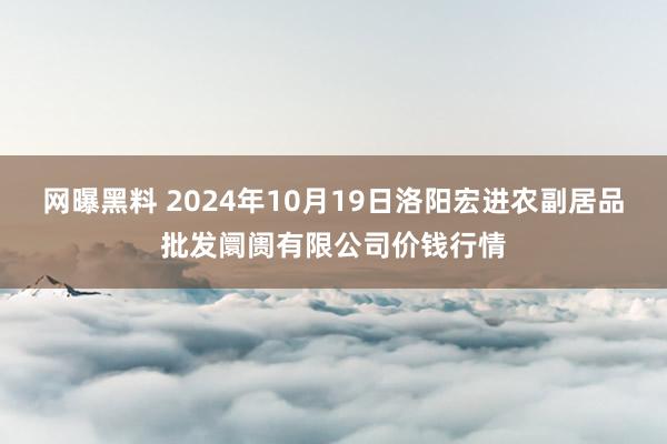 网曝黑料 2024年10月19日洛阳宏进农副居品批发阛阓有限公司价钱行情