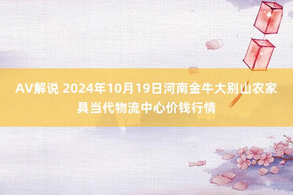 AV解说 2024年10月19日河南金牛大别山农家具当代物流中心价钱行情