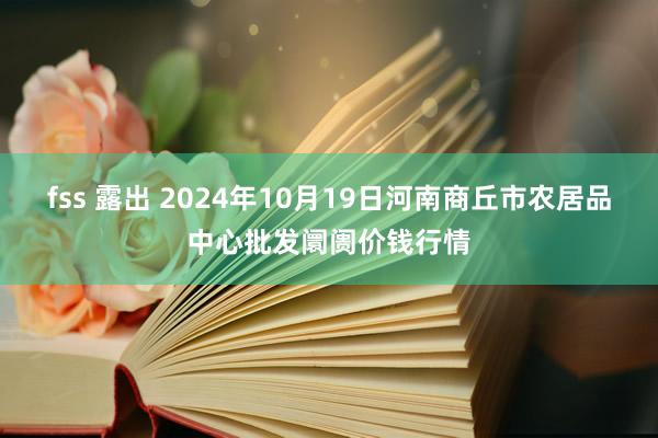 fss 露出 2024年10月19日河南商丘市农居品中心批发阛阓价钱行情