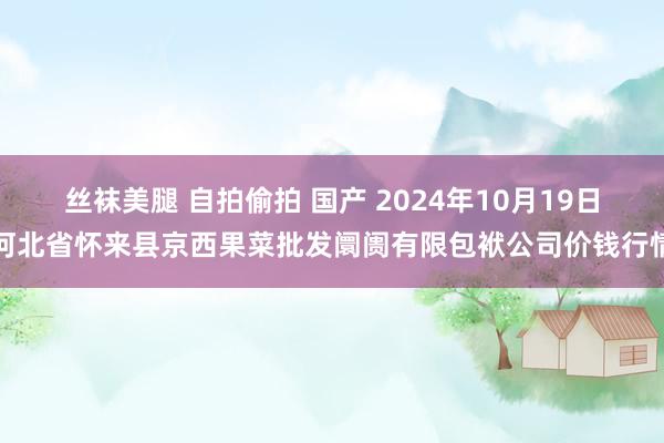 丝袜美腿 自拍偷拍 国产 2024年10月19日河北省怀来县京西果菜批发阛阓有限包袱公司价钱行情