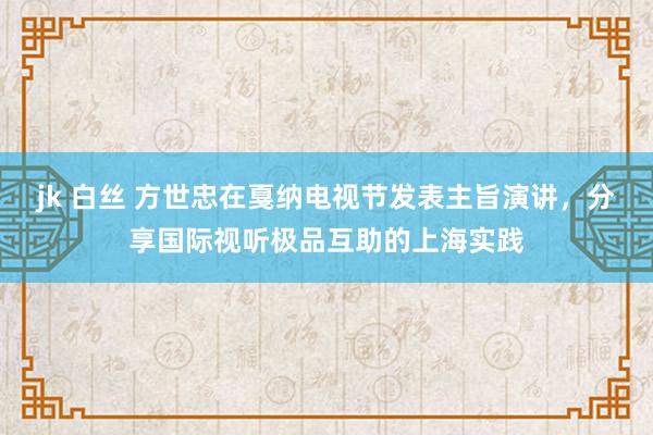 jk 白丝 方世忠在戛纳电视节发表主旨演讲，分享国际视听极品互助的上海实践