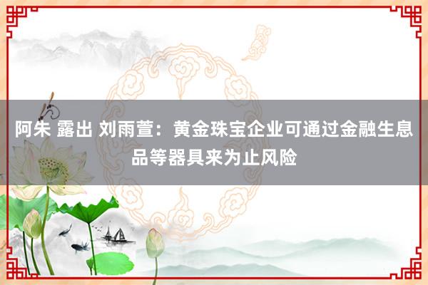 阿朱 露出 刘雨萱：黄金珠宝企业可通过金融生息品等器具来为止风险