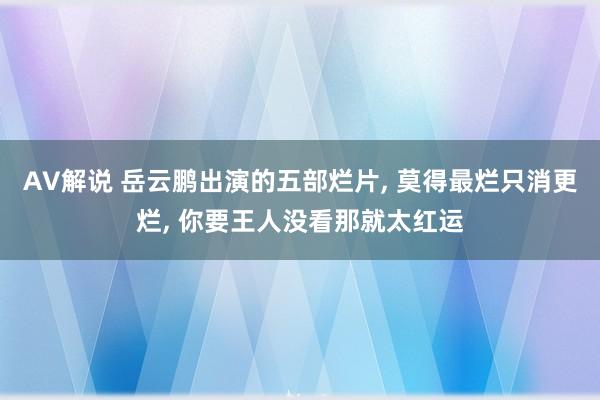 AV解说 岳云鹏出演的五部烂片， 莫得最烂只消更烂， 你要王人没看那就太红运