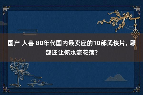 国产 人兽 80年代国内最卖座的10部武侠片， 哪部还让你水流花落?