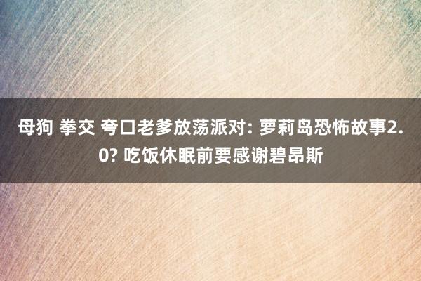 母狗 拳交 夸口老爹放荡派对: 萝莉岛恐怖故事2.0? 吃饭休眠前要感谢碧昂斯