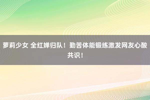 萝莉少女 全红婵归队！勤苦体能锻练激发网友心酸共识！