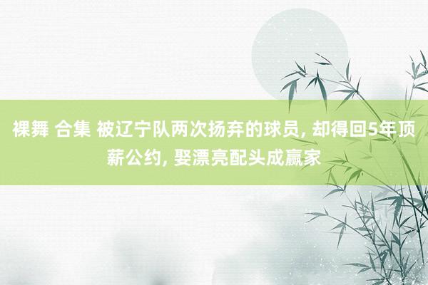 裸舞 合集 被辽宁队两次扬弃的球员， 却得回5年顶薪公约， 娶漂亮配头成赢家