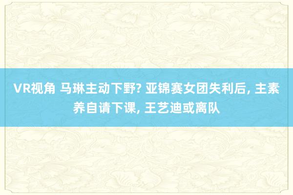 VR视角 马琳主动下野? 亚锦赛女团失利后， 主素养自请下课， 王艺迪或离队