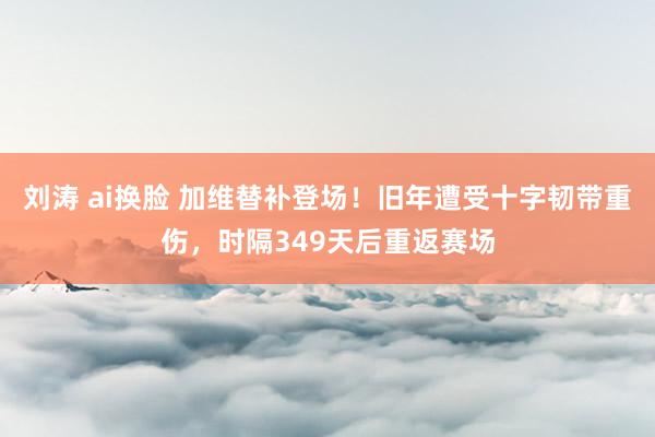 刘涛 ai换脸 加维替补登场！旧年遭受十字韧带重伤，时隔349天后重返赛场