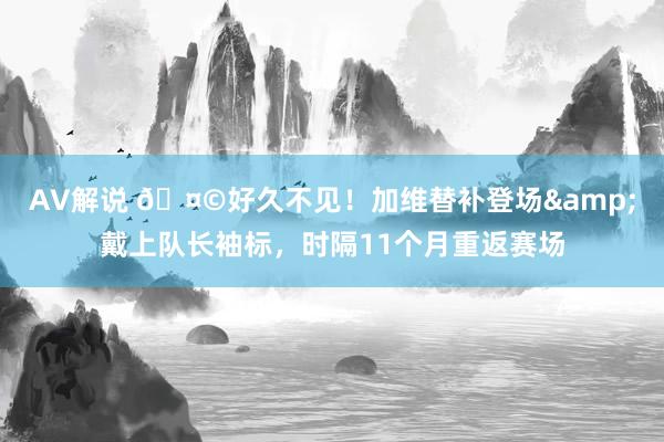 AV解说 🤩好久不见！加维替补登场&戴上队长袖标，时隔11个月重返赛场