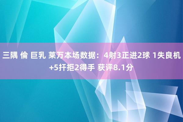 三隅 倫 巨乳 莱万本场数据：4射3正进2球 1失良机+5扞拒2得手 获评8.1分