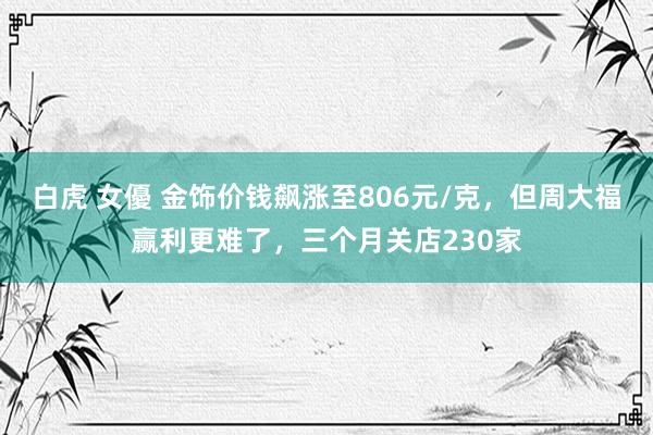 白虎 女優 金饰价钱飙涨至806元/克，但周大福赢利更难了，三个月关店230家