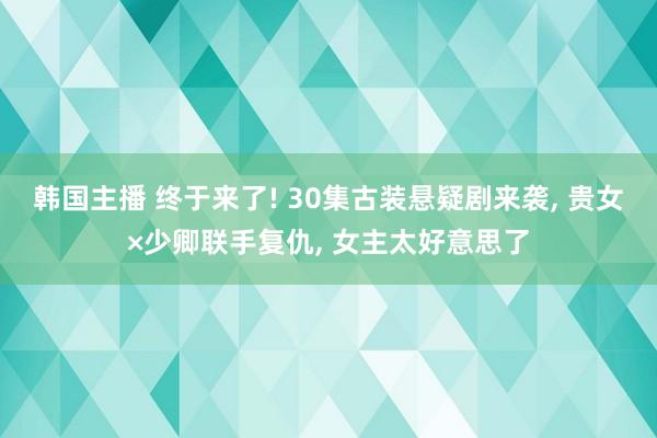 韩国主播 终于来了! 30集古装悬疑剧来袭， 贵女×少卿联手复仇， 女主太好意思了