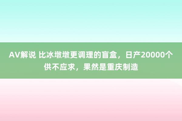 AV解说 比冰墩墩更调理的盲盒，日产20000个供不应求，果然是重庆制造