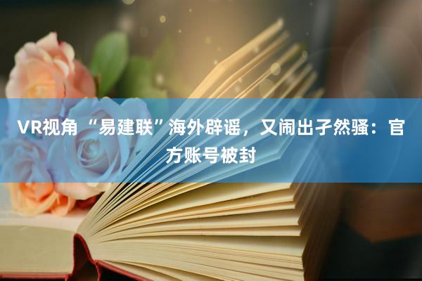 VR视角 “易建联”海外辟谣，又闹出孑然骚：官方账号被封