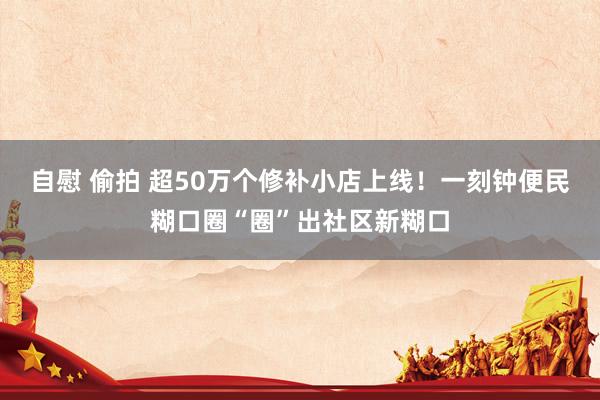 自慰 偷拍 超50万个修补小店上线！一刻钟便民糊口圈“圈”出社区新糊口