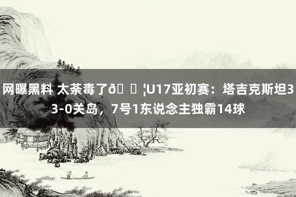 网曝黑料 太荼毒了😦U17亚初赛：塔吉克斯坦33-0关岛，7号1东说念主独霸14球