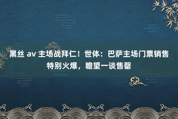 黑丝 av 主场战拜仁！世体：巴萨主场门票销售特别火爆，瞻望一谈售罄