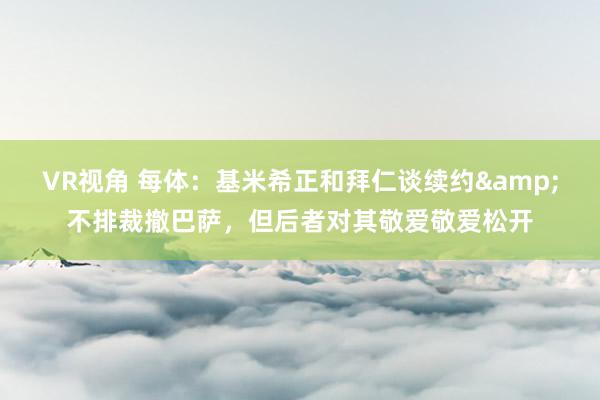 VR视角 每体：基米希正和拜仁谈续约&不排裁撤巴萨，但后者对其敬爱敬爱松开