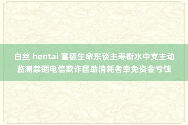 白丝 hentai 富德生命东谈主寿衡水中支主动监测禁锢电信欺诈匡助消耗者幸免资金亏蚀